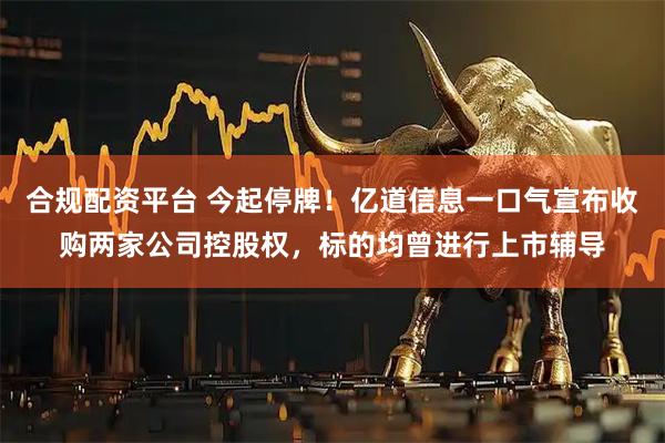 合规配资平台 今起停牌！亿道信息一口气宣布收购两家公司控股权，标的均曾进行上市辅导