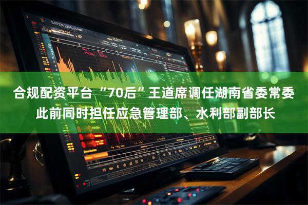 合规配资平台 “70后”王道席调任湖南省委常委 此前同时担任应急管理部、水利部副部长