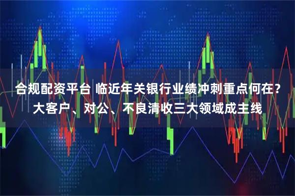 合规配资平台 临近年关银行业绩冲刺重点何在？大客户、对公、不良清收三大领域成主线