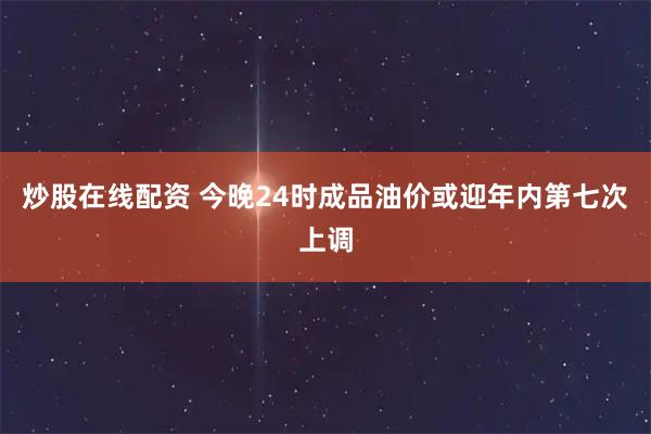 炒股在线配资 今晚24时成品油价或迎年内第七次上调