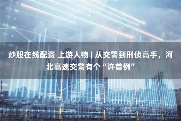 炒股在线配资 上游人物 | 从交警到刑侦高手，河北高速交警有个“许首例”