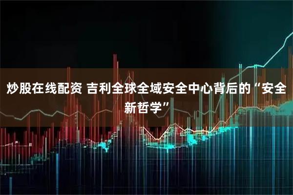 炒股在线配资 吉利全球全域安全中心背后的“安全新哲学”