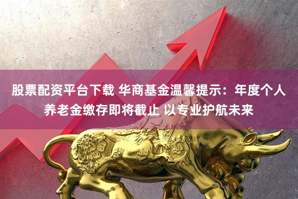 股票配资平台下载 华商基金温馨提示：年度个人养老金缴存即将截止 以专业护航未来