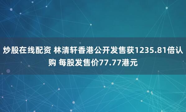 炒股在线配资 林清轩香港公开发售获1235.81倍认购 每股发售价77.77港元