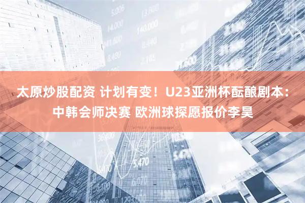 太原炒股配资 计划有变！U23亚洲杯酝酿剧本：中韩会师决赛 欧洲球探愿报价李昊