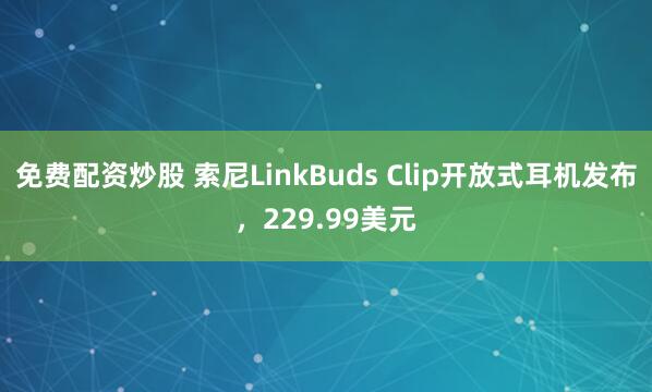 免费配资炒股 索尼LinkBuds Clip开放式耳机发布，229.99美元