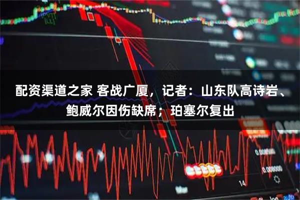 配资渠道之家 客战广厦，记者：山东队高诗岩、鲍威尔因伤缺席；珀塞尔复出