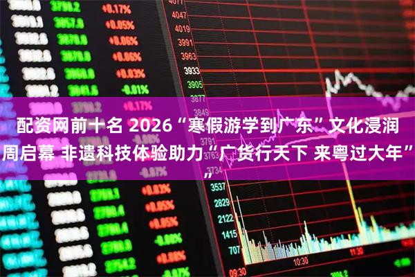 配资网前十名 2026“寒假游学到广东”文化浸润周启幕 非遗科技体验助力“广货行天下 来粤过大年”