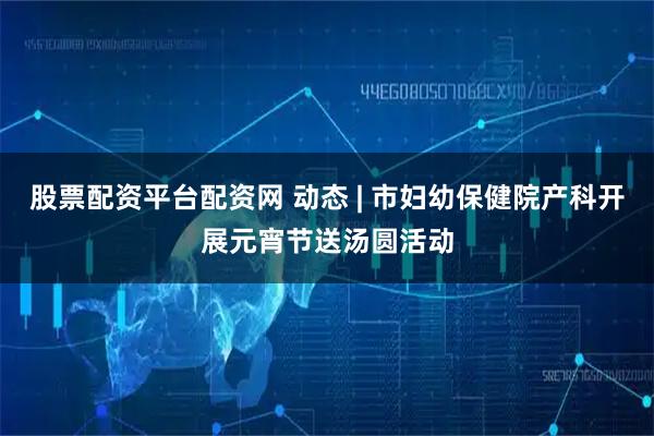 股票配资平台配资网 动态 | 市妇幼保健院产科开展元宵节送汤圆活动