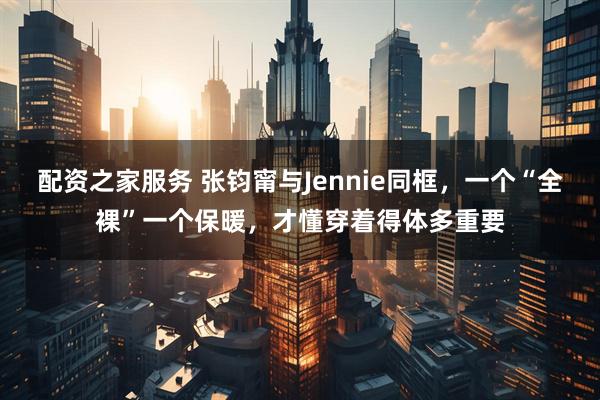 配资之家服务 张钧甯与Jennie同框，一个“全裸”一个保暖，才懂穿着得体多重要