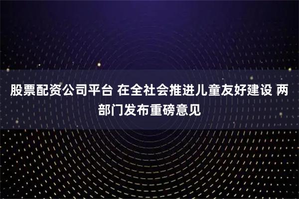 股票配资公司平台 在全社会推进儿童友好建设 两部门发布重磅意见
