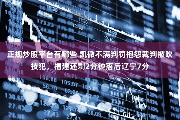 正规炒股平台有哪些 凯撒不满判罚抱怨裁判被吹技犯，福建还剩2分钟落后辽宁7分