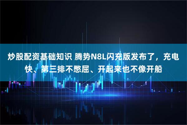 炒股配资基础知识 腾势N8L闪充版发布了,充电快、第三排不憋屈、开起来也不像开船