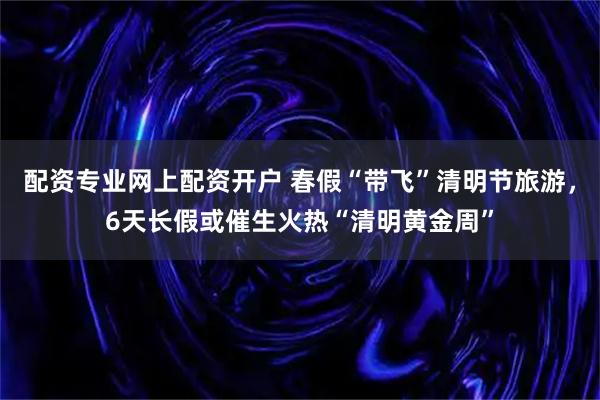 配资专业网上配资开户 春假“带飞”清明节旅游,6天长假或催生火热“清明黄金周”