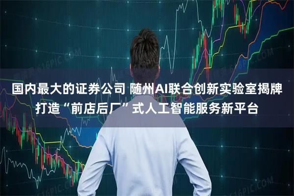 国内最大的证券公司 随州AI联合创新实验室揭牌打造“前店后厂”式人工智能服务新平台