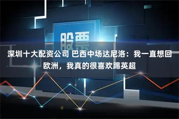 深圳十大配资公司 巴西中场达尼洛：我一直想回欧洲，我真的很喜欢踢英超