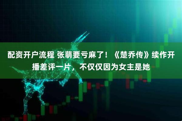 配资开户流程 张萌要亏麻了！《楚乔传》续作开播差评一片，不仅仅因为女主是她