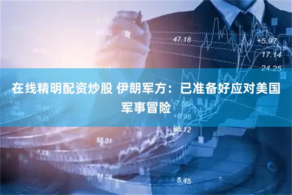 在线精明配资炒股 伊朗军方：已准备好应对美国军事冒险