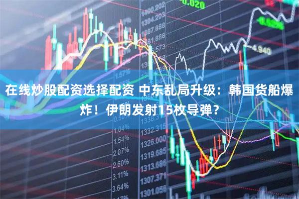 在线炒股配资选择配资 中东乱局升级：韩国货船爆炸！伊朗发射15枚导弹？