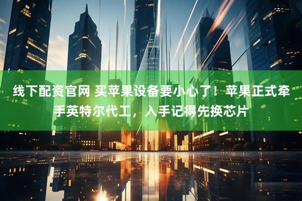 线下配资官网 买苹果设备要小心了！苹果正式牵手英特尔代工，入手记得先换芯片