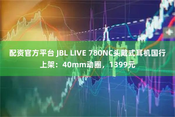 配资官方平台 JBL LIVE 780NC头戴式耳机国行上架：40mm动圈，1399元