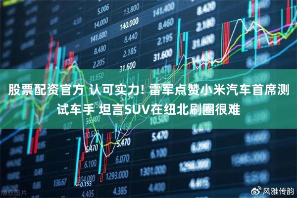 股票配资官方 认可实力! 雷军点赞小米汽车首席测试车手 坦言SUV在纽北刷圈很难