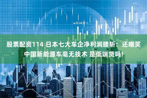 股票配资114 日本七大车企净利润腰斩：还嘲笑中国新能源车毫无技术 是低端货吗!