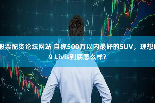 股票配资论坛网站 自称500万以内最好的SUV,理想L9 Livis到底怎么样?