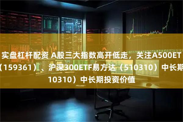 实盘杠杆配资 A股三大指数高开低走，关注A500ETF易方达（159361）、沪深300ETF易方达（510310）中长期投资价值