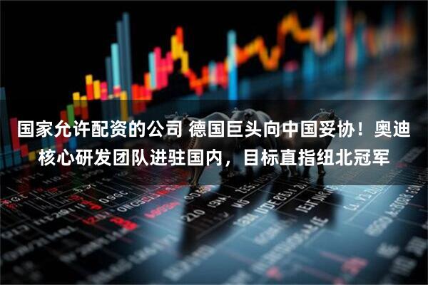 国家允许配资的公司 德国巨头向中国妥协！奥迪核心研发团队进驻国内，目标直指纽北冠军