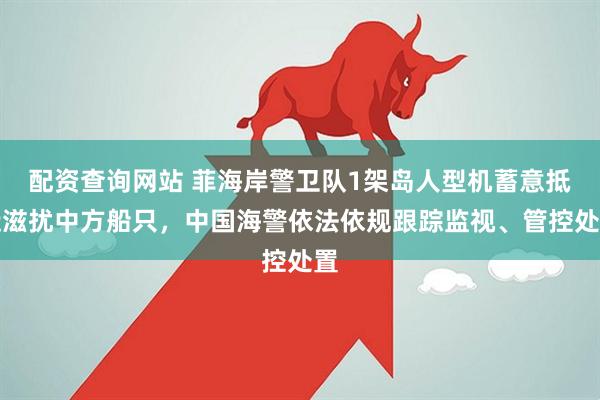 配资查询网站 菲海岸警卫队1架岛人型机蓄意抵近滋扰中方船只，中国海警依法依规跟踪监视、管控处置