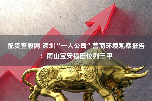 配资查股网 深圳“一人公司”营商环境观察报告：南山宝安福田位列三甲