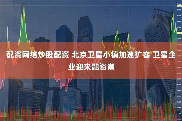 配资网络炒股配资 北京卫星小镇加速扩容 卫星企业迎来融资潮